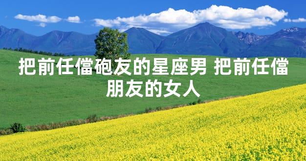 把前任儅砲友的星座男 把前任儅朋友的女人